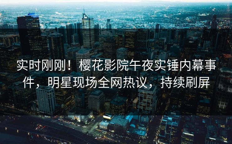 实时刚刚！樱花影院午夜实锤内幕事件，明星现场全网热议，持续刷屏