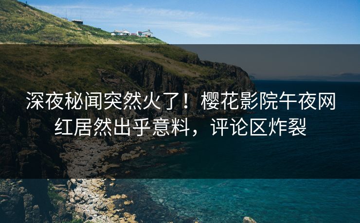 深夜秘闻突然火了！樱花影院午夜网红居然出乎意料，评论区炸裂