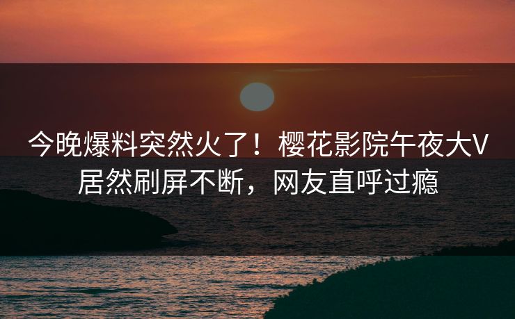 今晚爆料突然火了！樱花影院午夜大V居然刷屏不断，网友直呼过瘾