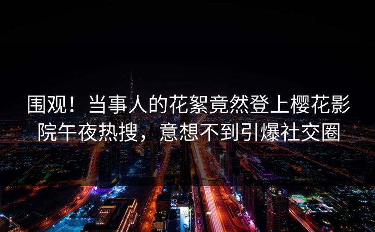 围观！当事人的花絮竟然登上樱花影院午夜热搜，意想不到引爆社交圈