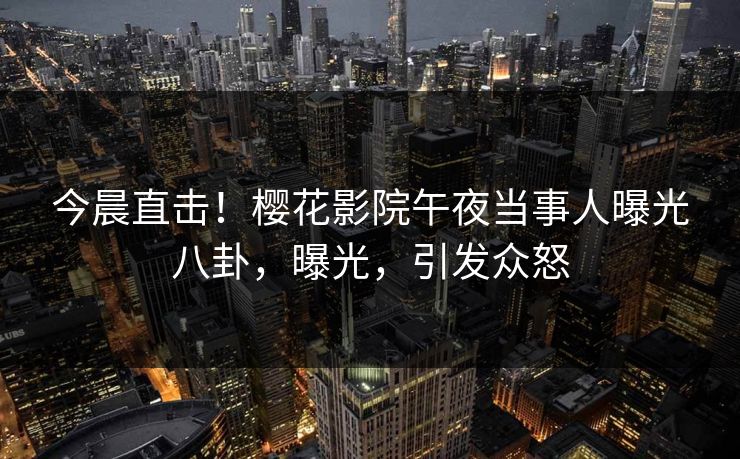 今晨直击！樱花影院午夜当事人曝光八卦，曝光，引发众怒