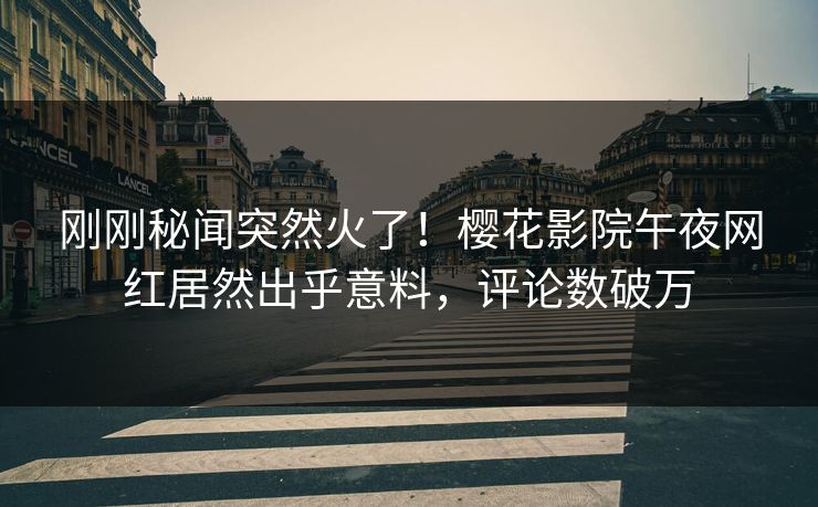刚刚秘闻突然火了！樱花影院午夜网红居然出乎意料，评论数破万