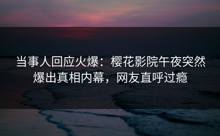 当事人回应火爆：樱花影院午夜突然爆出真相内幕，网友直呼过瘾