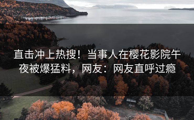 直击冲上热搜！当事人在樱花影院午夜被爆猛料，网友：网友直呼过瘾