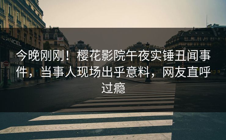 今晚刚刚！樱花影院午夜实锤丑闻事件，当事人现场出乎意料，网友直呼过瘾