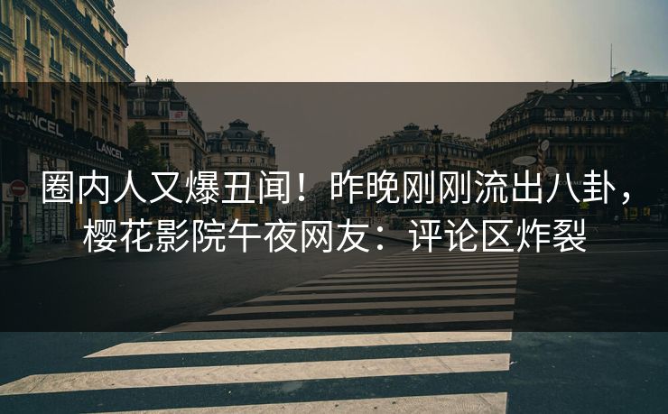 圈内人又爆丑闻！昨晚刚刚流出八卦，樱花影院午夜网友：评论区炸裂