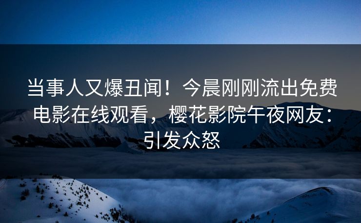 当事人又爆丑闻！今晨刚刚流出免费电影在线观看，樱花影院午夜网友：引发众怒
