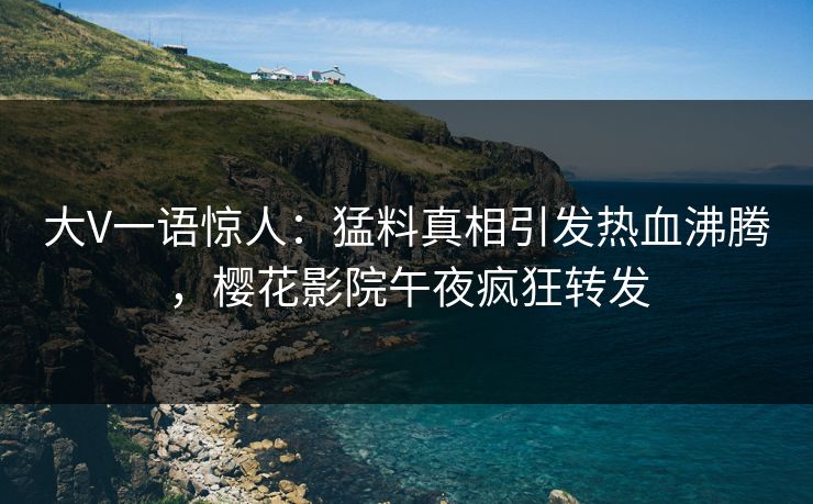 大V一语惊人：猛料真相引发热血沸腾，樱花影院午夜疯狂转发
