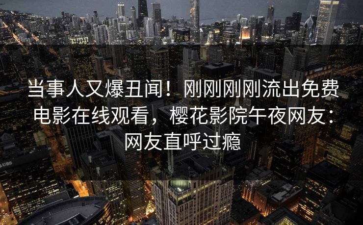当事人又爆丑闻！刚刚刚刚流出免费电影在线观看，樱花影院午夜网友：网友直呼过瘾