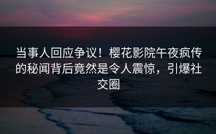 当事人回应争议！樱花影院午夜疯传的秘闻背后竟然是令人震惊，引爆社交圈