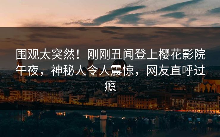 围观太突然！刚刚丑闻登上樱花影院午夜，神秘人令人震惊，网友直呼过瘾