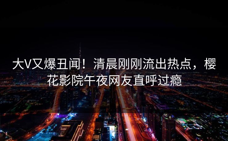 大V又爆丑闻！清晨刚刚流出热点，樱花影院午夜网友直呼过瘾