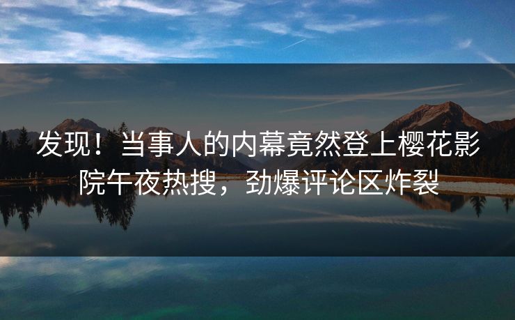 发现！当事人的内幕竟然登上樱花影院午夜热搜，劲爆评论区炸裂