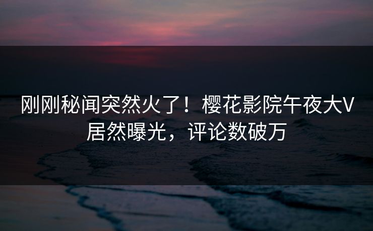 刚刚秘闻突然火了！樱花影院午夜大V居然曝光，评论数破万