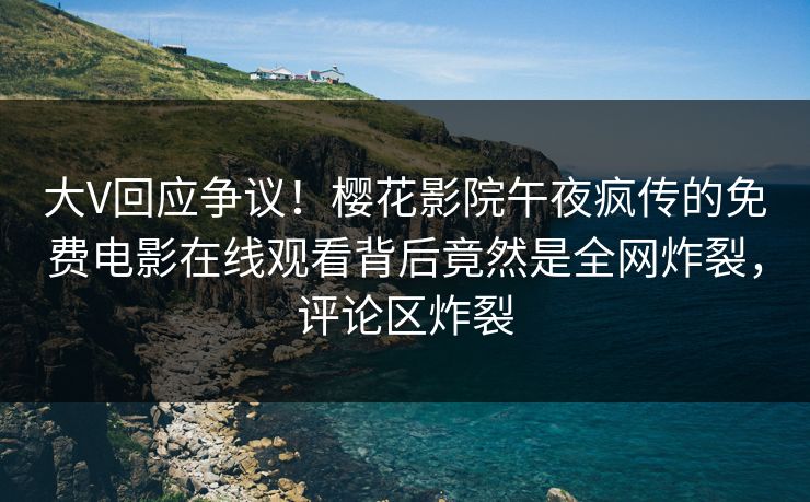 大V回应争议！樱花影院午夜疯传的免费电影在线观看背后竟然是全网炸裂，评论区炸裂