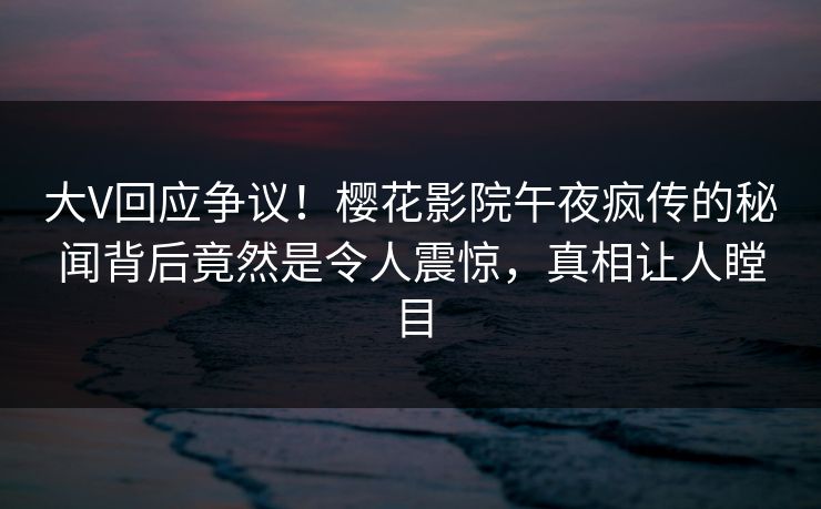 大V回应争议！樱花影院午夜疯传的秘闻背后竟然是令人震惊，真相让人瞠目