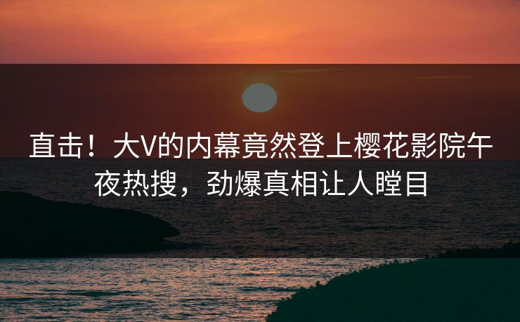 直击！大V的内幕竟然登上樱花影院午夜热搜，劲爆真相让人瞠目