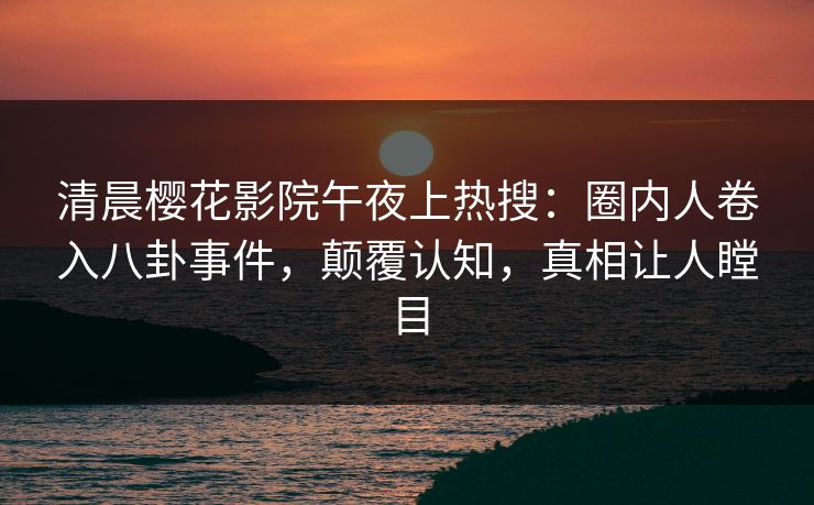 清晨樱花影院午夜上热搜：圈内人卷入八卦事件，颠覆认知，真相让人瞠目