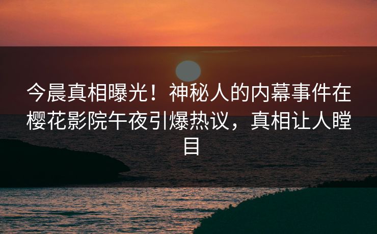 今晨真相曝光！神秘人的内幕事件在樱花影院午夜引爆热议，真相让人瞠目