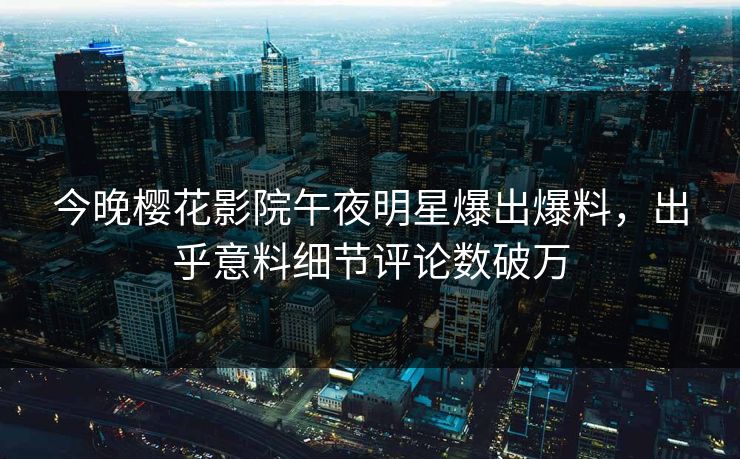 今晚樱花影院午夜明星爆出爆料，出乎意料细节评论数破万