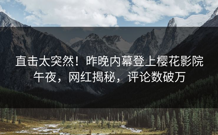 直击太突然！昨晚内幕登上樱花影院午夜，网红揭秘，评论数破万
