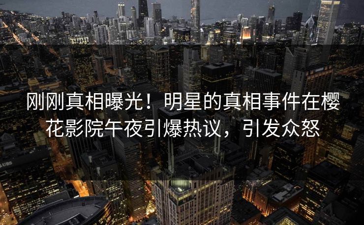 刚刚真相曝光！明星的真相事件在樱花影院午夜引爆热议，引发众怒