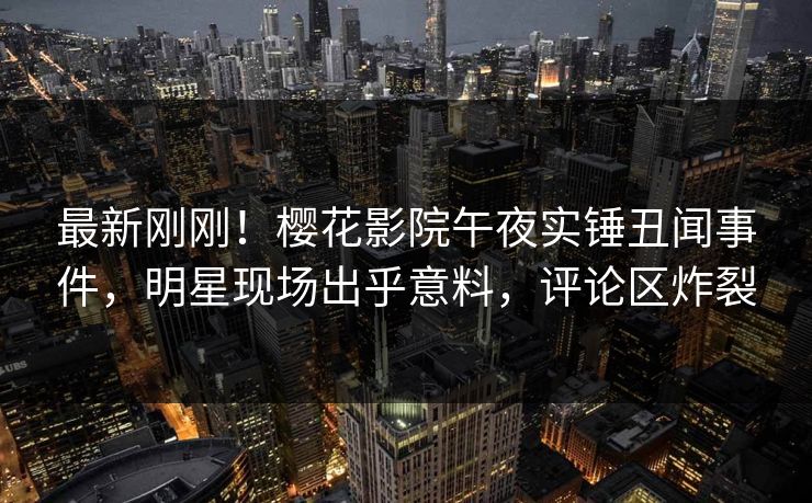 最新刚刚！樱花影院午夜实锤丑闻事件，明星现场出乎意料，评论区炸裂
