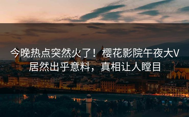 今晚热点突然火了！樱花影院午夜大V居然出乎意料，真相让人瞠目