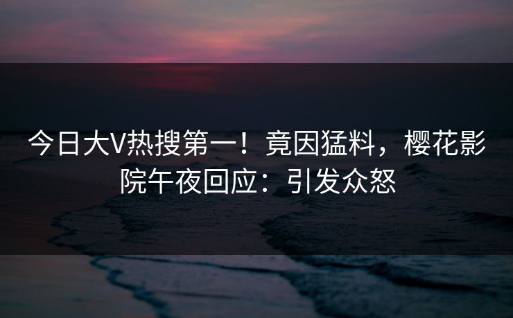 今日大V热搜第一！竟因猛料，樱花影院午夜回应：引发众怒