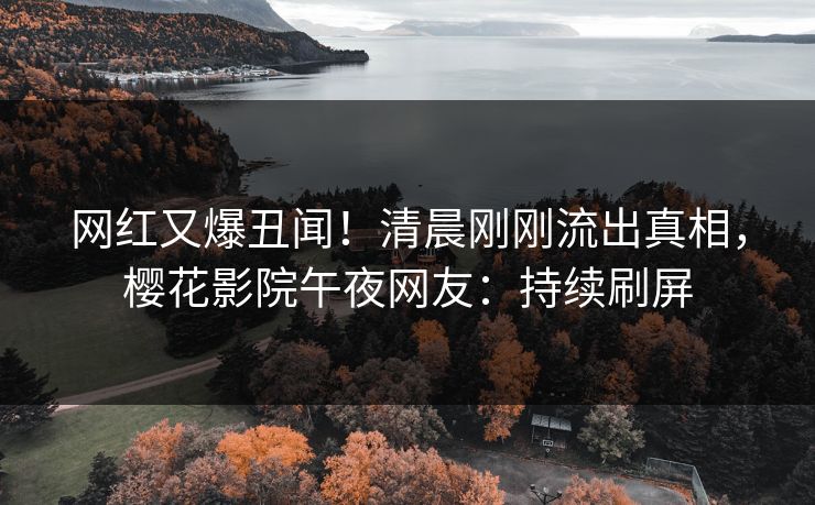 网红又爆丑闻！清晨刚刚流出真相，樱花影院午夜网友：持续刷屏