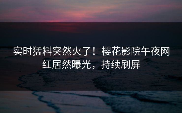 实时猛料突然火了！樱花影院午夜网红居然曝光，持续刷屏