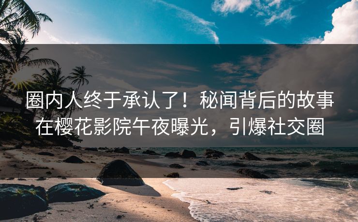 圈内人终于承认了！秘闻背后的故事在樱花影院午夜曝光，引爆社交圈