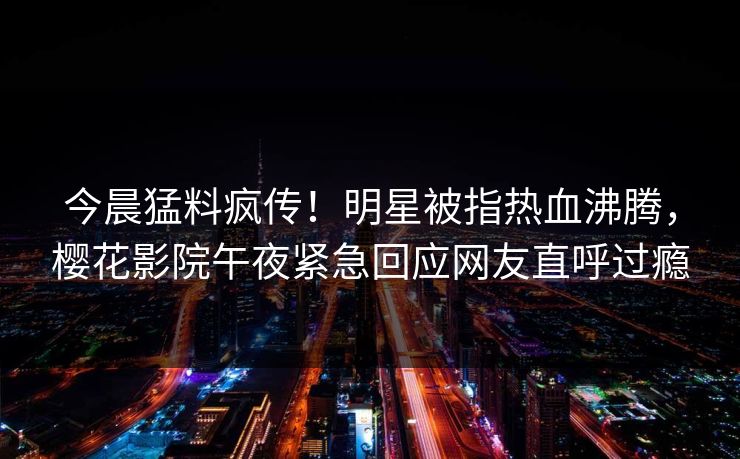今晨猛料疯传！明星被指热血沸腾，樱花影院午夜紧急回应网友直呼过瘾