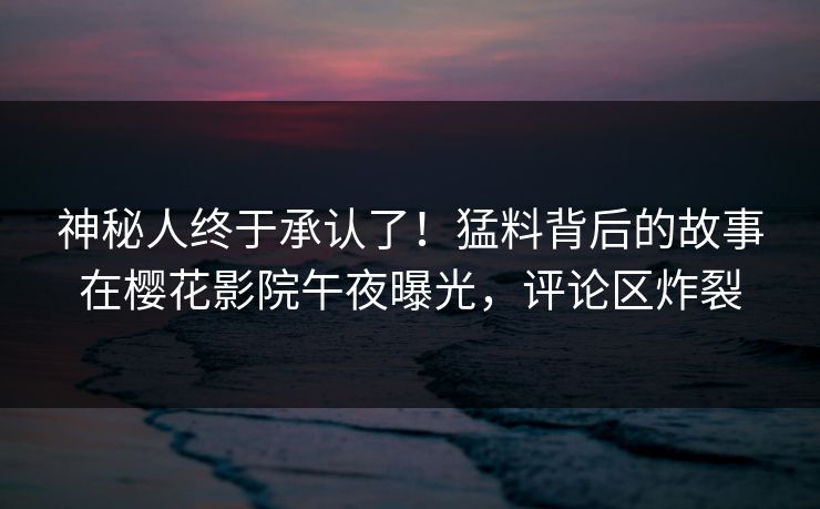 神秘人终于承认了！猛料背后的故事在樱花影院午夜曝光，评论区炸裂