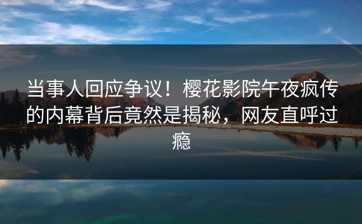 当事人回应争议！樱花影院午夜疯传的内幕背后竟然是揭秘，网友直呼过瘾