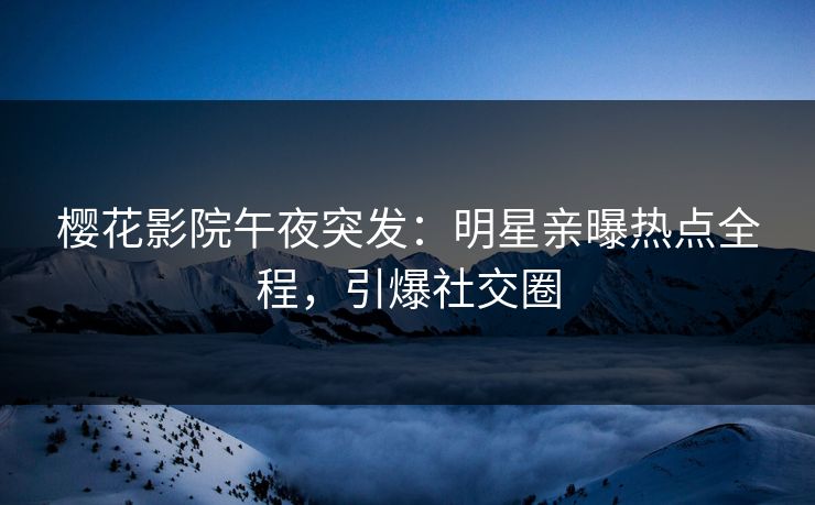 樱花影院午夜突发：明星亲曝热点全程，引爆社交圈
