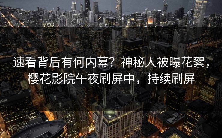速看背后有何内幕？神秘人被曝花絮，樱花影院午夜刷屏中，持续刷屏