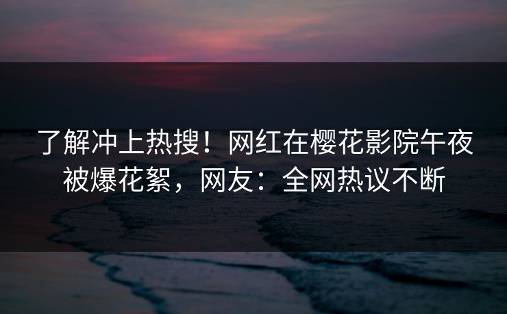 了解冲上热搜！网红在樱花影院午夜被爆花絮，网友：全网热议不断