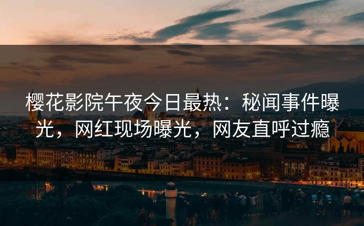 樱花影院午夜今日最热：秘闻事件曝光，网红现场曝光，网友直呼过瘾