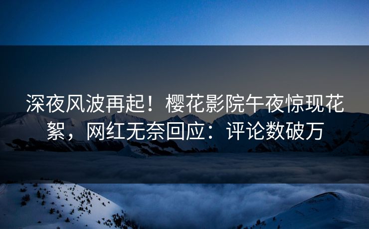 深夜风波再起！樱花影院午夜惊现花絮，网红无奈回应：评论数破万