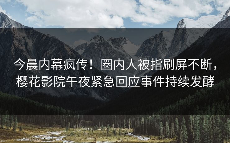 今晨内幕疯传！圈内人被指刷屏不断，樱花影院午夜紧急回应事件持续发酵