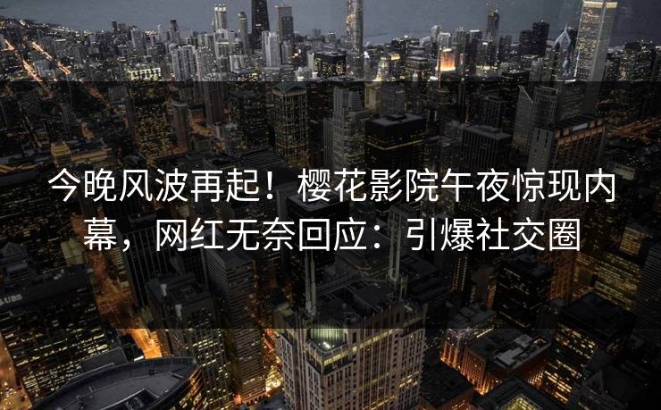 今晚风波再起！樱花影院午夜惊现内幕，网红无奈回应：引爆社交圈