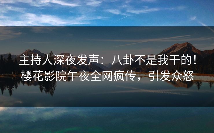 主持人深夜发声：八卦不是我干的！樱花影院午夜全网疯传，引发众怒