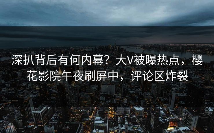 深扒背后有何内幕？大V被曝热点，樱花影院午夜刷屏中，评论区炸裂