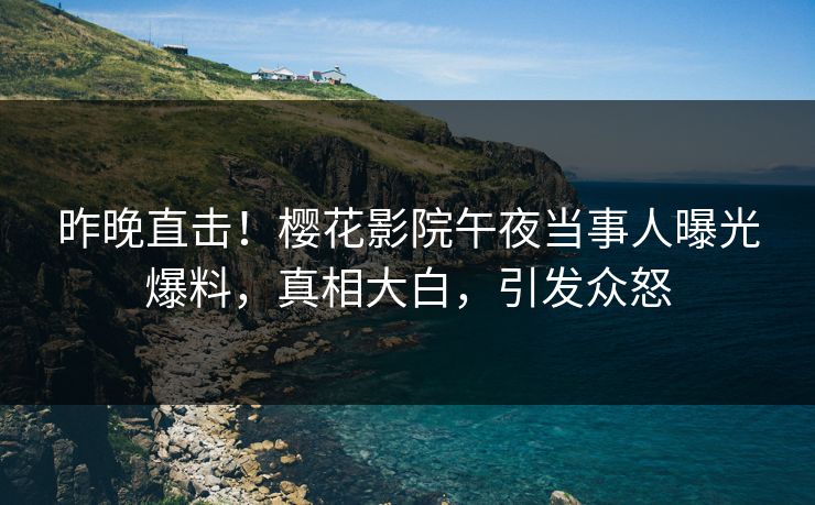 昨晚直击！樱花影院午夜当事人曝光爆料，真相大白，引发众怒