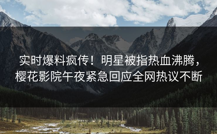 实时爆料疯传！明星被指热血沸腾，樱花影院午夜紧急回应全网热议不断