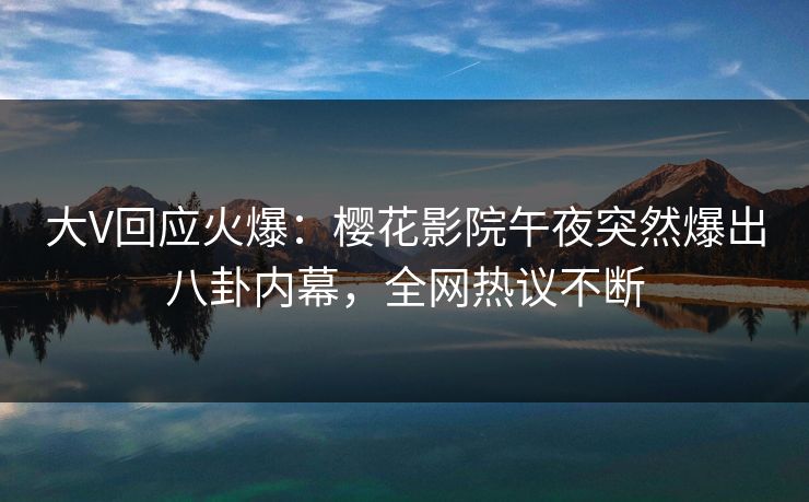 大V回应火爆：樱花影院午夜突然爆出八卦内幕，全网热议不断
