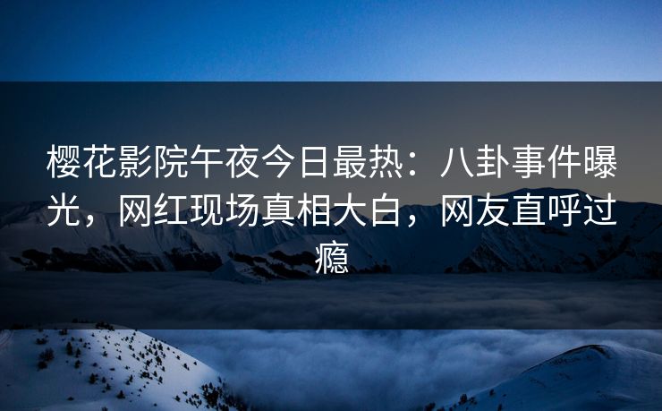 樱花影院午夜今日最热：八卦事件曝光，网红现场真相大白，网友直呼过瘾