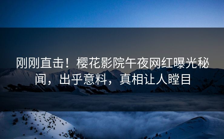 刚刚直击！樱花影院午夜网红曝光秘闻，出乎意料，真相让人瞠目