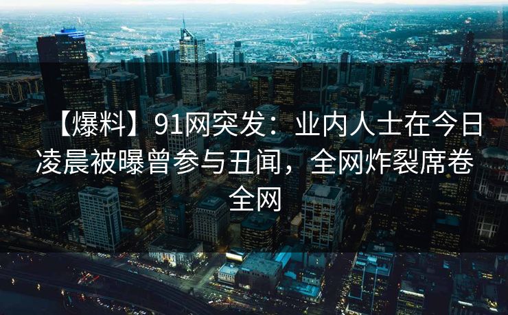 【爆料】91网突发：业内人士在今日凌晨被曝曾参与丑闻，全网炸裂席卷全网